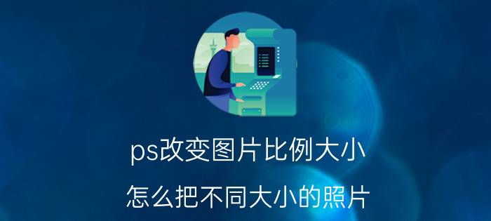 ps改变图片比例大小 怎么把不同大小的照片，调成统一大小？